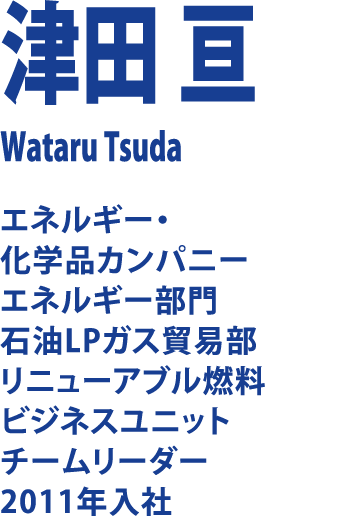津田 亘 Wataru Tsuda エネルギー・化学品カンパニー エネルギー部門 石油LPガス貿易部 リニューアブル燃料 ビジネスユニット チームリーダー2011年入社
