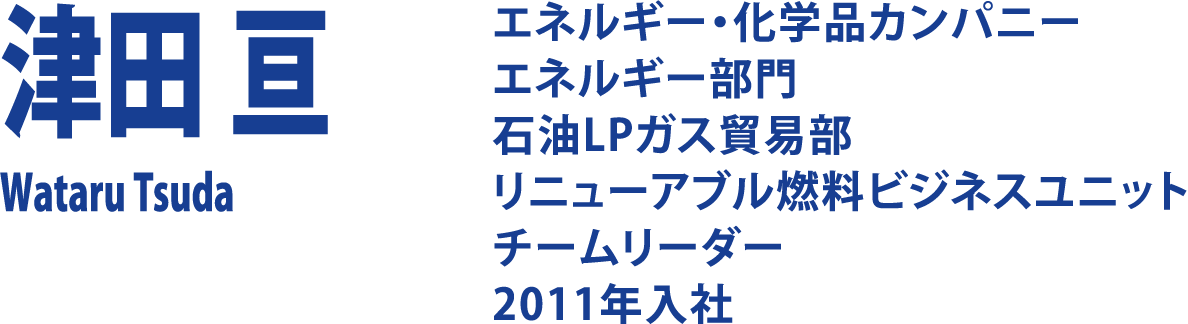 津田 亘 Wataru Tsuda エネルギー・化学品カンパニー エネルギー部門 石油LPガス貿易部 リニューアブル燃料 ビジネスユニット チームリーダー2011年入社