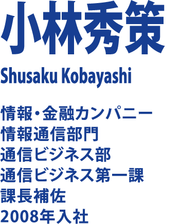 小林秀策 Shusaku Kobayashi 情報・金融カンパニー 情報通信部門 通信ビジネス部 通信ビジネス第一課 課長補佐 2008年入社