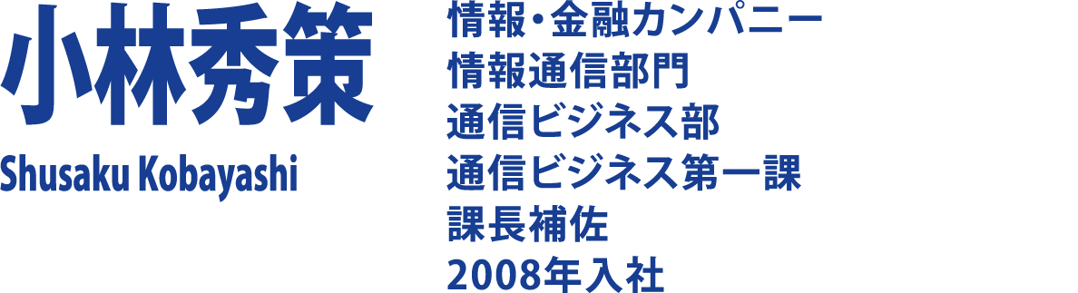 小林秀策 Shusaku Kobayashi 情報・金融カンパニー 情報通信部門 通信ビジネス部 通信ビジネス第一課 課長補佐 2008年入社