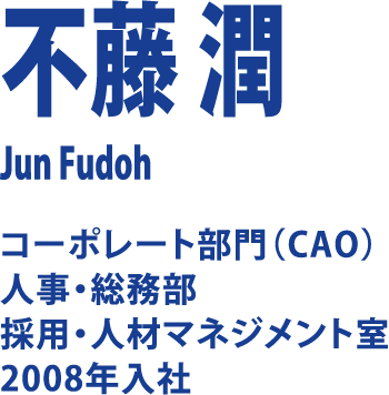 不藤 潤 Jun Fudoh コーポレート部門（CAO）人事・総務部 採用・人材マネジメント室 2008年入社