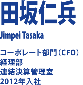 田坂仁兵 Jimpei Tasaka コーポレート部門（CFO）経理部 連結決算管理室 2012年入社