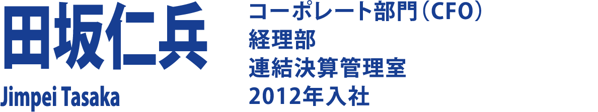 田坂仁兵 Jimpei Tasaka コーポレート部門（CFO）経理部 連結決算管理室 2012年入社